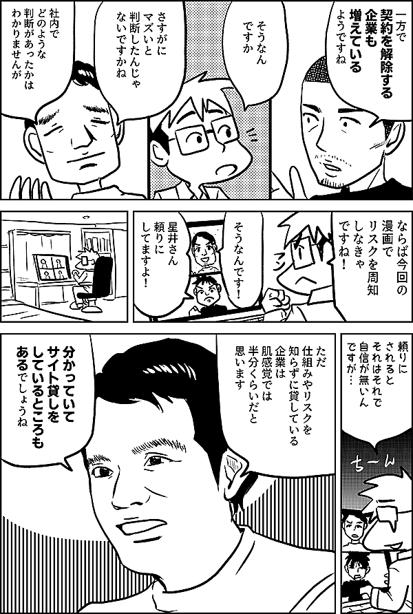 一方で 契約を解除する 企業も 増えている ようですね  そうなん ですか  さすがに マズいと 判断したんじゃ ないですかね  社内で どのような 判断があったかは わかりませんが  ならば今回の 漫画で リスクを周知 しなきゃ ですね！  そうなんです！  星井さん 頼りに してますよ！  ただ 仕組みやリスクを 知らずに貸している 企業は 肌感覚では 半分くらいだと 思います  分かっていて サイト貸しを しているところも あるでしょうね