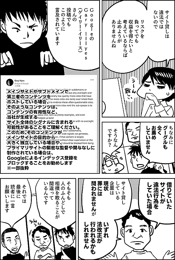 サイト貸しは 違法では ないので リスクを 負ってでも 収益を得たいと 考えているならば 止めようが ありませんね ちなみに グーグルも 全く お薦め していません そうなん ですか？ Ｇｏｏｇｌｅの Gary Illyes （ゲイリー・イリース） さんの 投稿でも このように 言及されています メインサイトやサブドメインで 第三者のコンテンツを ホストしている場合、 そのようなコンテンツは、 コンテンツの有用性など、 当社が生成する サイト全体のシグナルに含まれる 可能性があることをご理解ください。 このため、そのコンテンツが メインサイトの目的から 大きく独立している場合や、 プライマリサイトの緊密な監督や関与なしに 制作されている場合は、 Googleによるインデックス登録を ブロックすることをお勧めします ※一部抜粋 借りていた サイトが 違法行為を していた場合 サイト貸し している 企業は 現状 罪には 問われませんが いずれ 法改正が 行われるかも しれません そもそも 人のふんどしで 相撲を取ることが 間違って いるんです それでは 最後に 読者に一言 お願いします