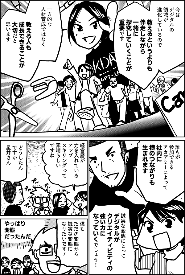 今は デジタルの 領域が 進化しているので  教えるというよりも 伴走しながら 一緒に探究していくことが 重要です  一方的な 人材育成ではなく  教える人も 成長できることが 大切だと 思います  誰もが 参加できる アカデミー によって 社内に 横のつながりも 生まれます  誠実な変態にとって  デジタルが クリエイティビティの 強い力に なっていくでしょう！  経営層が 力を入れている アップ スキリングって 素晴らしい ですね  どうしたん ですか 星井さん  僕も ただの変態から 誠実な変態に なりたいです！  やっぱり 変態だったんだ