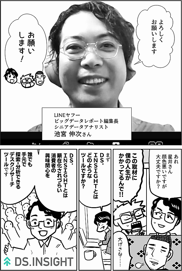 よろしく お願いします LINEヤフー ビッグデータレポート編集長 シニアデータアナリスト 池宮 伸次さん お願い します！ 星井さん 顔色悪いですが 大丈夫ですか？ この取材に 僕の人生が かかってるんで 大げさな…… まず ＤＳ． ＩＮＳＩＧＨＴとは どのような ツールですか？ ＤＳ． ＩＮＳＩＧＨＴとは 顕在化されづらい 消費者の 気持ちを 誰でも 手元で 探索・分析できる デスクリサーチ ツールです