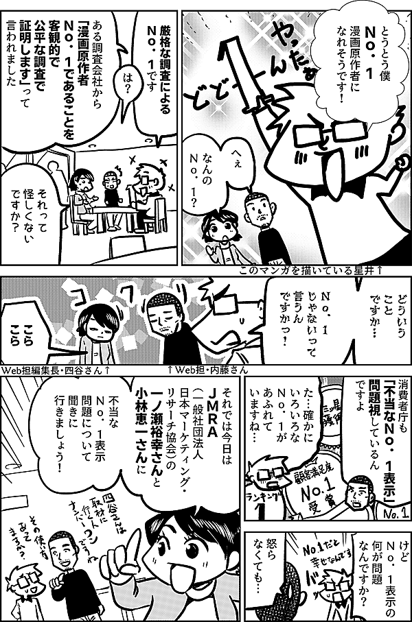 とうとう僕 Ｎｏ．１ 漫画原作者に なれそうです！  このマンガを描いている星井↑  へぇ なんの Ｎｏ．１？  厳格な調査による Ｎｏ．１です  は？  ある調査会社から 「漫画原作者 Ｎｏ．１であることを 客観的で公平な調査で 証明します」って 言われました  それって 怪しくない ですか？  どういう ことですか…  僕が Ｎｏ．１ じゃないって 言うん ですかっ！  ↑Web担・内藤さん  こら こら  Web担編集長・四谷さん↑  消費者庁も 「不当なＮｏ．１表示」 問題視しているん ですよ  た…確かに いろいろな Ｎｏ．１が あふれて いますね…  けど Ｎｏ．１表示の 何が問題 なんですか？   怒ら なくても…  それでは今日は ＪＭＲＡ （一般社団法人 日本マーケティング・ リサーチ協会）の 一ノ瀬裕幸さんと 小林恵一さんに   不当な Ｎｏ．１表示 問題について聞きに 行きましょう！