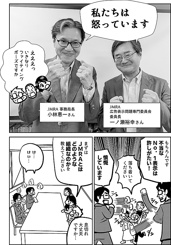 私たちは 怒っています  JMRA 事務局長 小林恵一さん  JMRA 広告表示問題専門委員会  委員長 一ノ瀬裕幸さん  えええっ いきなり ファイティング ポーズ ですか  もちろんです 不当な Ｎｏ．１表示は 許しがたい！  落ち着いて ください  憤慨 しています  まずは ＪＭＲＡとは どのような 組織なのかを 教えてください  は… はい…  息切れ 大丈夫 ですか…