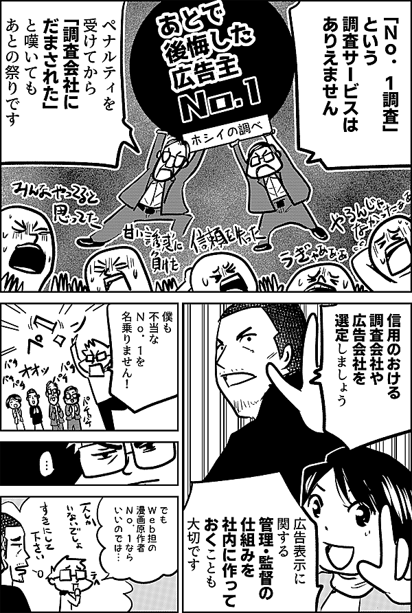 「Ｎｏ．１調査」 という 調査サービスは ありえません  ペナルティを受けてから 「調査会社に だまされた」 と嘆いても あとの祭りです  信用のおける 調査会社や 広告会社を 選定しましょう  広告表示に関する 管理・監督の 仕組みを 社内に作って おくことも 大切です  僕も 不当な Ｎｏ．１を 名乗りません！  でも Ｗｅｂ担の 漫画原作者 Ｎｏ．１なら いいのでは…  一人しかいないから