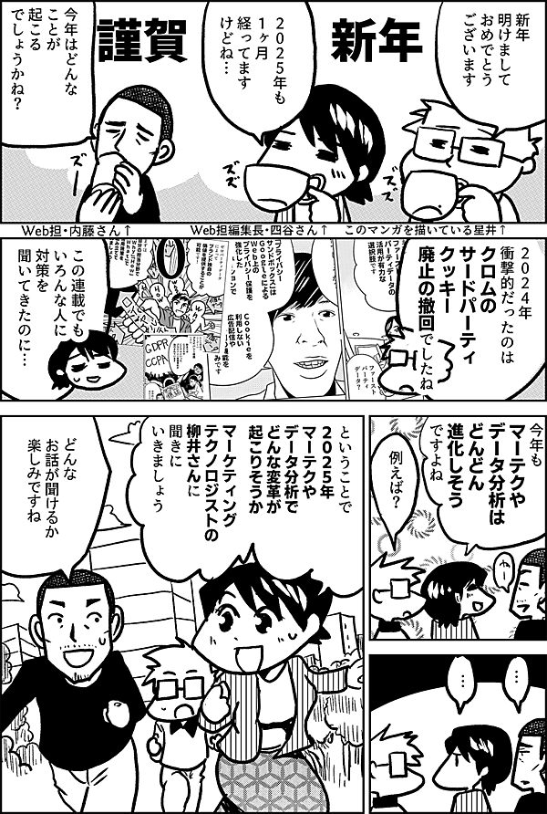 謹賀新年 新年 明けまして おめでとう ございます このマンガを描いている星井↑ いよいよ ２０２５年 ですね Web担編集長・四谷さん↑ 今年はどんな ことが 起こる でしょうかね？ Web担・内藤さん↑ ２０２４年 衝撃的だったのは クロムの サードパーティクッキー 廃止の撤回でしたね この連載でも いろんな人に 対策を 聞いてきたのに… 今年も マーテクや データ分析は どんどん 進化しそう ですよね 例えば？ … … ということで ２０２５年 マーテクや データ分析で どんな変革が 起こりそうか マーケティング テクノロジストの 柳井さんに 聞きに いきましょう どんな 話が聞けるか 楽しみですね
