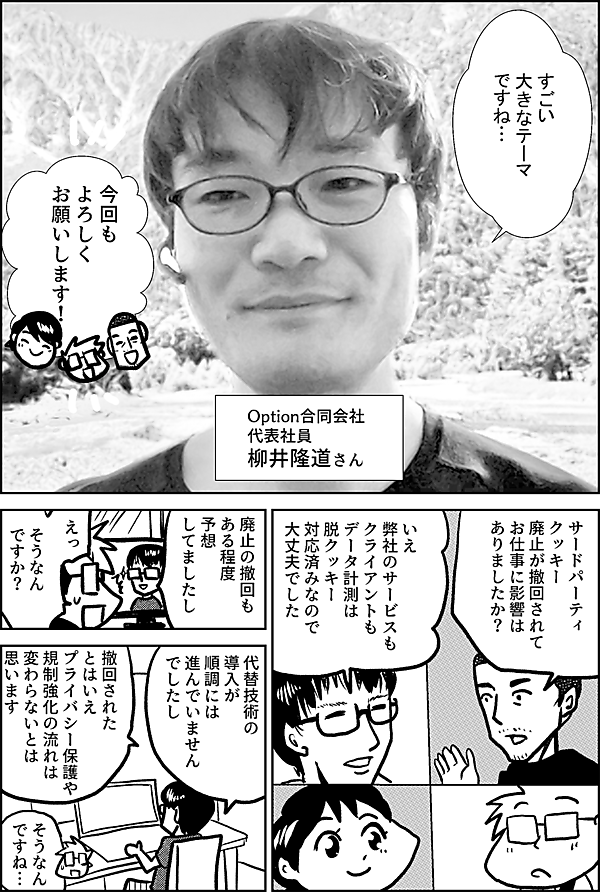 すごい 大きなテーマ ですね… Option合同会社 代表社員 柳井隆道さん 今回も よろしく お願いします！ サードパーティ クッキー 廃止が撤回されて お仕事に影響は ありましたか？ いえ 弊社のサービスも クライアントも データ計測は 脱クッキー 対応済みなので 大丈夫でした 廃止の撤回も ある程度 予想 してましたし えっ そうなん ですか？ 代替技術の 導入が 順調には 進んでいません でしたし 撤回されたとはいえ プライバシー保護や 規制強化の流れは 変わらないとは 思います そうなん ですね…
