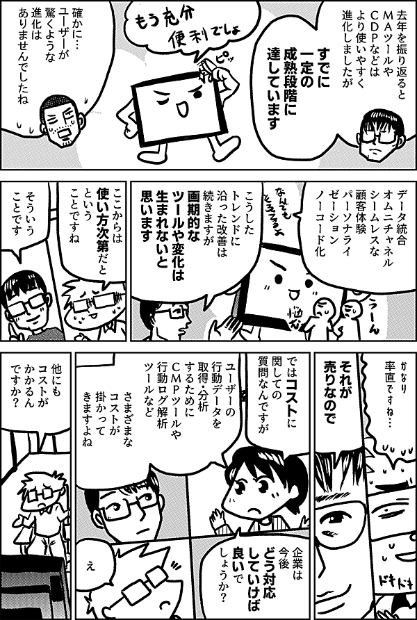 去年を振り返ると ＭＡツールや ＣＤＰなどは より使いやすく 進化しましたが すでに 一定の 成熟段階に 達しています 確かに… ユーザーが 驚くような 進化は ありませんでしたね データ統合 オムニチャネル シームレスな顧客体験 パーソナライゼーション ノーコード化 こうしたトレンドに 沿った改善は 続きますが 画期的な ツールや変化は 生まれないと 思います ここからは 使い方次第だと という ことですね そういう ことです かなり 率直ですね… それが 売りなので ではコストに 関しての 質問なんですが ユーザーの 行動データを 取得・分析 するために ＣＭＰツールや 行動ログ解析 ツールなど さまざまな コストが 掛かって きますよね 企業は 今後 どう対応 していけば 良いで しょうか？ え 他にも コストが かかるん ですか？