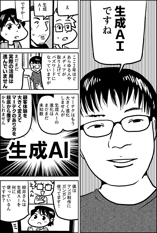生成ＡＩ ですね え 生成ＡＩ ですか… ここ2年ほど あらゆる人や メディアが 取り上げて バズワードに なっていますが まだまだ 実際の活用は 進んでいません マーテクはもう 大きく進化 しませんが 生成ＡＩの進化は まだまだ未知数 顧客体験を 大きく変えて マーテクの あり方を 根底から覆す かもしれません 僕は マンガ制作に ガンガン 使ってます！ 柳井さんは 生成ＡＩを 何に 使っているん ですか？