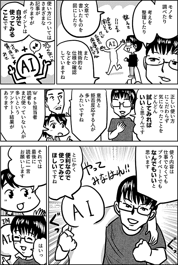 モノを 調べたり 考えを 整理したり 文章で 書いたものを 図にしたり また 技術的な 仕様の確認 などを していますね 使い方については さまざまな記事が ありますが ポイントは 自分で 使ってみる ことです 正しい使い方 にこだわらず 気になったことを どんどん試してみれば いいと思うんです 意外と 拒否反応する人が 多い みたいですね Ｗｅｂ担当者 読者も まだ使っていない人が 多いという アンケート結果が あります 使う内容は 仕事でなくても プライベートでも なんでもいいと 思います とにかく 便利なので 使ってみて ほしいですね それでは 最後に 読者に一言 お願いします はいっ