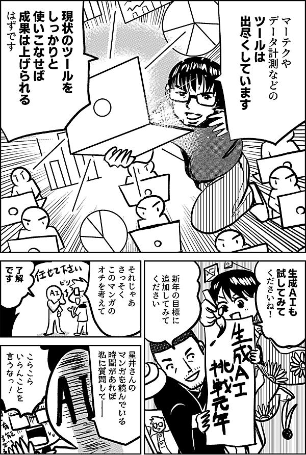 マーテクや データ計測などの ツールは 出尽くしています 現状のツールを しっかりと 使いこなせば 成果は上げられる はずです 生成ＡＩも 試してみて くださいね！ 新年の目標に 追加してみて ください それじゃあ さっそく このマンガの オチを考えて 了解 です 星井さんの マンガを 読んでいる 時間があれば 私に質問して―― こらこら いらんことを 言うなっ！