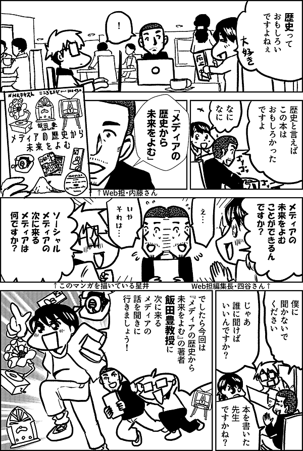 歴史って おもしろい ですよねぇ ！ 歴史と言えば この本は おもしろかった ですよ 「メディアの 歴史から 未来をよむ」 ↑Web担・内藤さん メディアの 未来をよむ ことが できるん ですか？ Web担編集長・四谷さん↑ え… いや それは… ソーシャル メディアの 次に来る メディアは 何ですか？ ↑このマンガを描いている星井 僕に 聞かないで ください じゃあ 誰に聞けば いいんですか？ 本を書いた先生 ですかね？ 今回は 『メディアの歴史から 未来をよむ』の著者 飯田豊教授に 次に来る メディアの 話を聞きに 行きましょう！