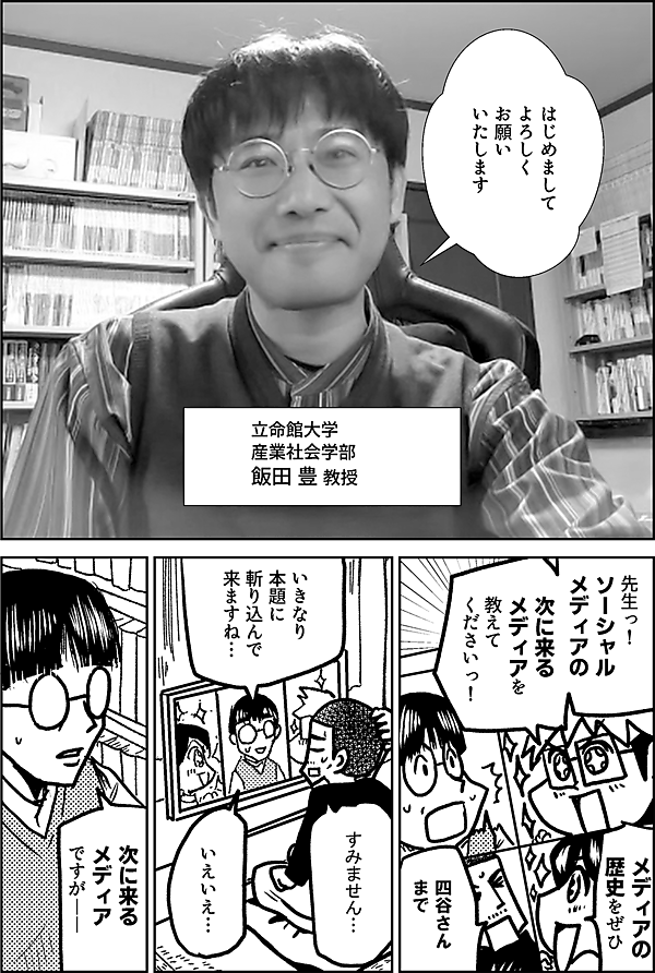 はじめまして よろしく お願い いたします 立命館大学 産業社会学部 飯田 豊 教授 先生っ！ ソーシャル メディアの 次に来る メディアを 教えて くださいっ！ メディアの 歴史を ぜひ 四谷さん まで いきなり 本題に 斬り込んで 来ますね… すみません… いえいえ… 次に来る メディア ですが