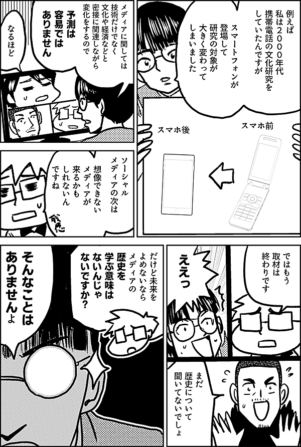 例えば 私は２０００年代 携帯電話の文化研究を していたんですが スマートフォンが 登場して 研究の対象が 大きく変わって しまいました スマホ前 スマホ後 メディアに関しては 技術だけでなく 文化や経済などと 密接に関連しながら 変化をするので 予測は 容易では ありません なるほど ソーシャル メディアの次は まったく 想像できない メディアが 来るかも しれないん ですね ではもう 取材は 終わりです ええっ まだ歴史について 聞いてないでしょ だけど未来を よめないなら メディアの 歴史を 学ぶ意味は ないんじゃ ないですか？ そんなことは ありませんよ