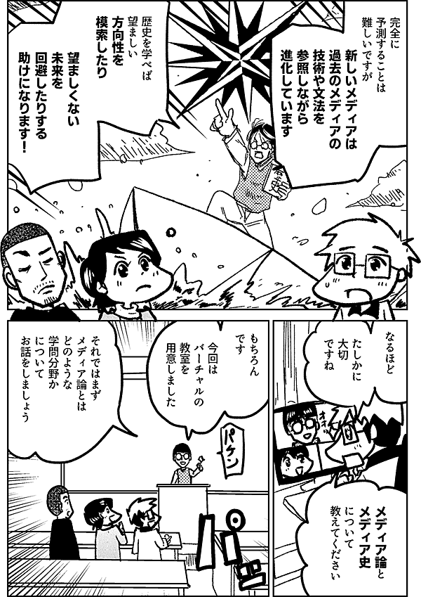 完全に 予測することは 難しいですが 新しいメディアは 過去のメディアの技術や文法を 参照しながら進化しています 歴史を学べば 望ましい 方向性を 模索したり 望ましくない 未来を 回避したりする 助けになります なるほど たしかに 大切 ですね メディア論と メディア史 について 教えてください わかりました 今回は バーチャルの教室を 用意しました それではまず メディア論とは どのような 学問分野か について お話をしましょう