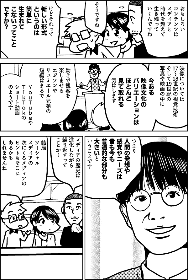 おもしろい コンテンツは メディアと時代を超えて 生き残って いくんですね そうですね けどそれって 新しい形式 というのは 簡単に 生まれて こないってこと ですか？ 映像については 17〜18世紀の視覚技術 そして19世紀の 写真や映画の中に 今ある 映像文化の バリエーションは ほとんど 見て取れる 気はします 動きで観客を楽しませる エジソンや リュミエール兄弟の短編は まるでYouTubeやTikTokの ショート動画のようです ええっ そうなん ですかっ‼ つまり 人間の発想や 感覚やニーズは 昔も今も 普遍的な部分も 大きいと いうことです メディアの歴史は 進化しながら 繰り返すって ことか… 結局 ソーシャル メディアの 次にくるメディアの ヒントもそこに あるかも しれませんね