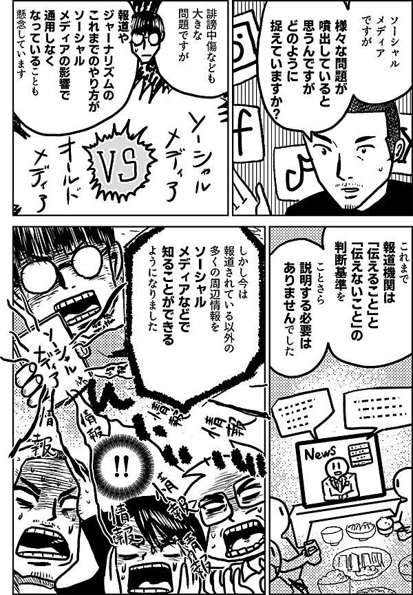 ソーシャル メディア ですが 様々な問題が 噴出していると 思うんですが どのように 捉えていますか？ 誹謗中傷なども 大きな 問題ですが 報道や ジャーナリズムの これまでのやり方が ソーシャル メディアの影響で 通用しなく なっていることも 懸念しています これまで 報道機関は 「伝えること」と 「伝えないこと」の 判断基準を ことさら説明する 必要は ありませんでした しかし今は 報道されている以外の 多くの周辺情報を ソーシャル メディアなどで 知ることが できるように なりました ‼