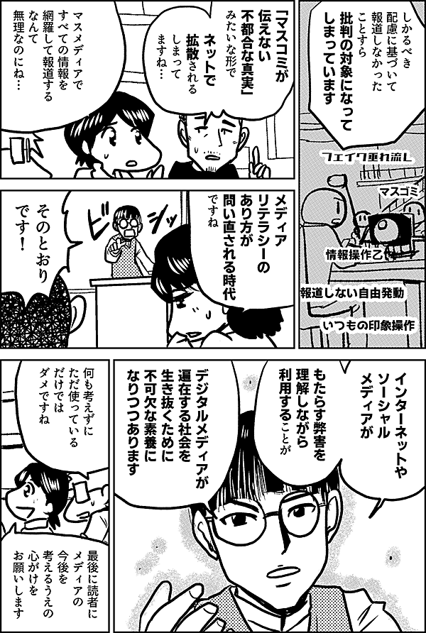 しかるべき配慮に基づいて 報道しなかった ことすら 批判の対象になって しまっています 「マスコミが 伝えない 不都合な真実」 みたいな形で ネットで 拡散される しまって ますね… マスメディアで すべての情報を 網羅して報道する なんて 無理なのにね… メディア リテラシーの あり方が 問い直される時代 ですね そのとおり です！ インターネットや ソーシャルメディアが もたらす弊害を 理解しながら 利用することが デジタルメディアが 遍在する社会を 生き抜くために 不可欠な素養に なりつつあります 何も考えずに ただ使っている だけでは ダメですね 最後に読者に メディアの 今後を 考えるうえの ⼼がけを お願いします