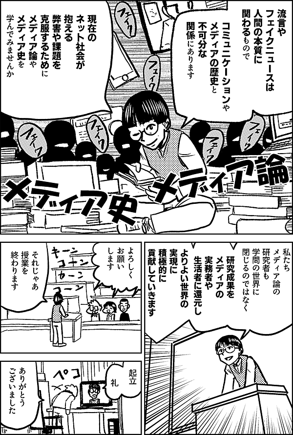 流言やフェイクニュースは 人間の本質に関わるもので コミュニケーションや メディアの歴史と 不可分な関係にあります 現在の ネット社会が抱える 弊害や課題を克服するために メディア論やメディア史を 学んでみませんか 私たち メディア論の 研究者も 学問の世界に 閉じるのではなく 研究成果を メディアの実務者や 生活者に還元し よりよい世界の 実現に 積極的に 貢献していきます それじゃあ 授業を 終わります はーい 起立 礼 ありがとう ございました
