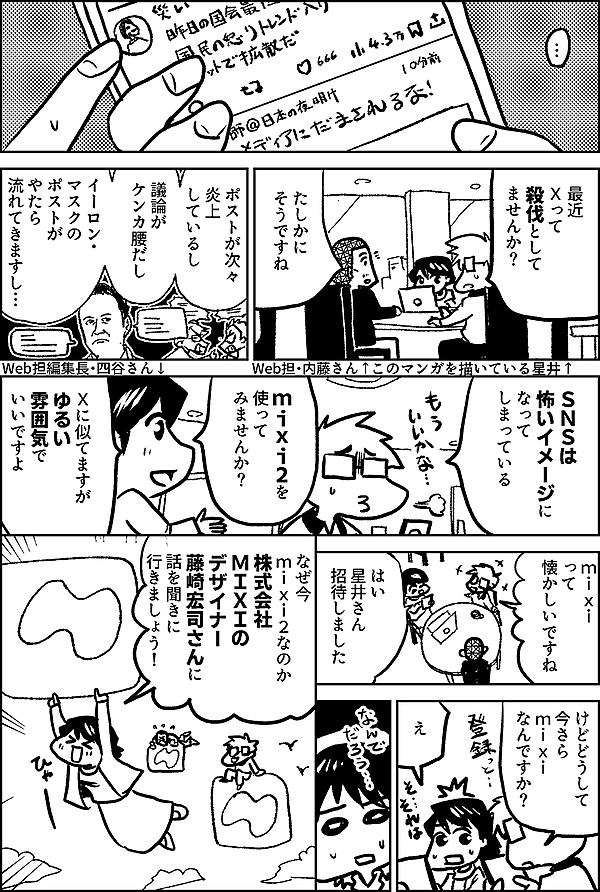 最近 Ｘって 殺伐として ませんか？ ↑このマンガを描いている星井 たしかに そうですね Web担・内藤さん↑ ポストが次々 炎上 しているし 議論が ケンカ腰だし イーロン・ マスクの ポストが やたら 流れてきますし… ＳＮＳは 怖いイメージに なって しまっている mixi2を 使って みませんか？ Ｘに似てますが ゆるい雰囲気で いいですよ ↑Web担編集長・四谷さん mixi って 懐かしいですね はい 星井さん 招待しました けどどうして 今さら mixi なんですか？ え なぜ今 mixi2なのか 株式会社 MIXIの デザイナー 藤崎宏司さんに 話を聞きに 行きましょう！