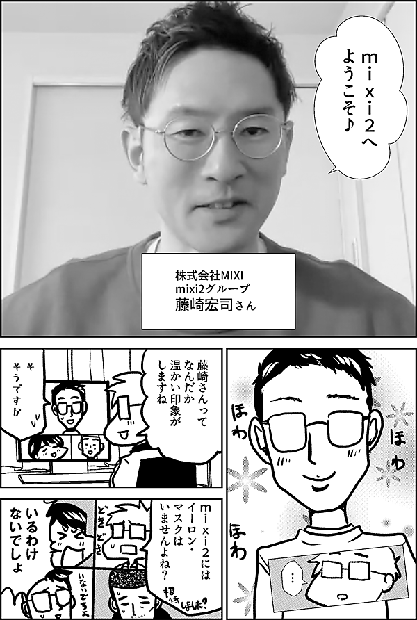 mixi2へ ようこそ♪ 株式会社MIXI mixi2グループ 藤崎宏司さん … 藤崎さんって なんだか 温かい印象が しますね そ そうですか ｍixi2には イーロン・ マスクは いませんよね？ いるわけ ないでしょ…