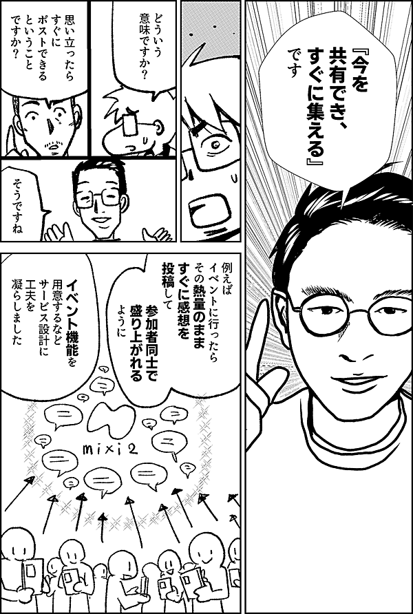 『今を 共有でき、 すぐに集える』 です どういう 意味ですか？ 思い立ったら すぐに ポストできる ということ ですか？ そうですね 例えば イベントに行ったら その熱量のまま すぐに感想を 投稿して 参加者同士で盛り上がれる ように イベント機能を用意するなどサービス設計に工夫を 凝らしました