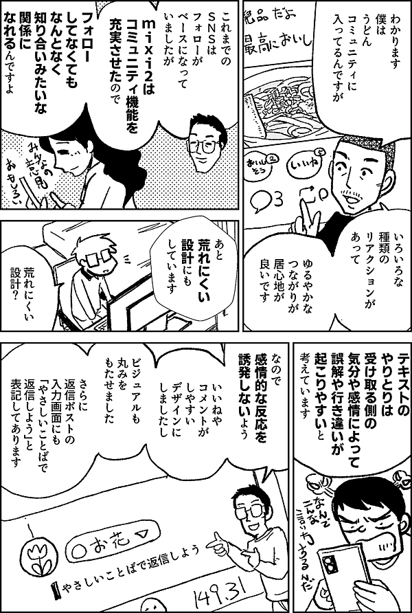 わかります 僕は うどん コミュニティに 入ってるんですが いろいろな種類の リアクションが あって ゆるやかな つながりが 居心地が 良いです これまでの ＳＮＳは フォローが ベースになって いましたが mixi2は コミュニティ機能を 充実させたので フォローしてなくても なんとなく 知り合いみたいな 関係に なれるんですよ あと 荒れにくい 設計にも しています 荒れにくい 設計？ テキストの やりとりは 受け取る側の 気分や 感情によって 誤解や行き違いが 起こりやすいと 考えています なので 感情的な反応を 誘発しないよう いいねや コメントが しやすい デザインに しましたし ビジュアルも 丸みを もたせました さらに 返信ポストの入力画面にも 「やさしいことばで 返信しよう」と 表記してあります やさしいことばで返信しよう