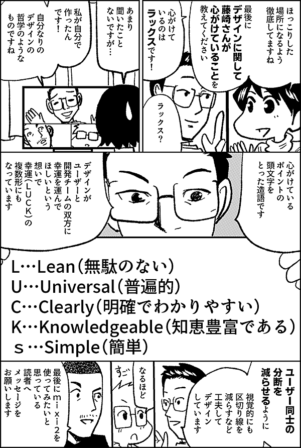 ほっこりした 場所になるよう 徹底してますね デザインに関して 藤崎さんが 心がけていることを 教えてください 心がけているのは ラックスです！ ラックス？ あまり 聞いたこと ないですが… 私が自分で 作ったん です！ 自分なりの デザインの　 哲学のような ものですね 心がけている ポイントの 頭文字を とった造語です デザインがユーザーと開発チームの双方に幸運を運んでほしいという想いで 幸運（luck）の 複数形にも なっています L…Lean（無駄のない）　 U…Universal（普遍的） C…Clearly（明確でわかりやすい） K…Knowledgeable（知恵豊富である） ｓ…Simple（簡単） ユーザー同士の 分断を 減らせるように 視覚的にも区切り線を減らすなど 工夫して デザイン しています なるほど 最後にmixi2を 使ってみたいと 思っている 読者へ メッセージを お願いします