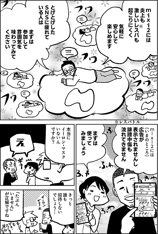 mixi2には 炎上も 激しいレスバも 起こりにくく 気軽に 安心して 楽しめます とげとげした ＳＮＳに疲れて いる人は まずは 参加して 雰囲気を 味わってみて ください mixi2には （いまのところ）広告が 表示されませんし 誹謗中傷も 流れてきません まずは 使って みましょう 本当に イーロン・マスク いないん ですか？ え きっと 誰も 招待しない でしょう… 「たぶん いません」 が正解ですね