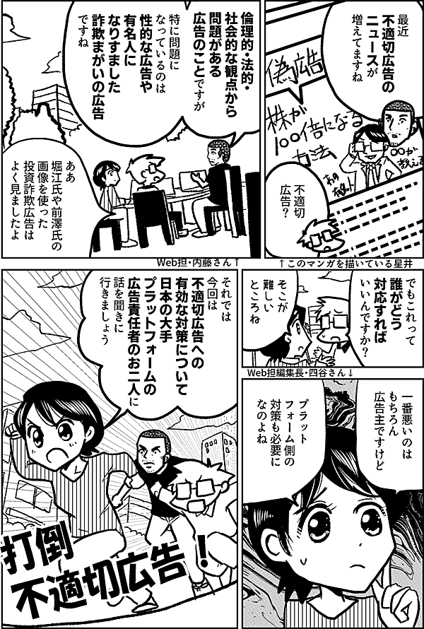 最近 不適切広告の ニュースが 増えてますね 不適切 広告？ ↑このマンガを描いている星井 倫理的・法的・ 社会的な観点から 問題がある 広告のことですが 特に問題に なっているのは 性的な広告や 有名人に なりすました 詐欺まがいの広告 ですね Web担・内藤さん↑ ああ 堀江氏や前澤氏の 画像を使った 投資詐欺広告は よく見ましたよ でもこれって 誰がどう 対応すれば いいんですか？ そこが 難しい ところね Web担編集長・四谷さん↓ 一番悪いのは もちろん 広告主ですけど プラット フォーム側の 対策も必要に なのよね それでは 今回は 不適切広告への 有効な対策について 日本の大手プラットフォームの 広告責任者のお二人に 話を聞きに 行きましょう