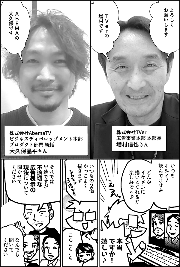 よろしく お願いします ＴＶｅｒの 増村です 株式会社TVer 広告事業本部 本部長 増村信也さん ＡＢＥＭＡの 大久保です 株式会社AbemaTV ビジネスディベロップメント本部 プロダクト部門 統括 大久保晶平さん いつも ホシイノ 読んでますよ どんな イケメンに 描いてくれるか 楽しみです 本当ですか！ 嬉しい♪ いつもの２倍 かっこよく 描きます こらこらこら それでは 早速ですが 不適切な 広告表示の 現状について 聞かせて ください なんでも 聞いて ください