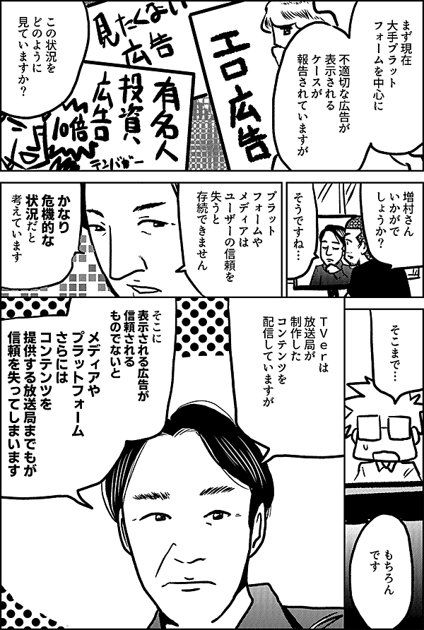 まず現在 海外プラット フォームを中心に 不適切な広告が 表示される ケースが 報告されていますが この状況を どのように 見ていますか？ 増村さん いかがで しょうか？ そうですね… プラットフォームや メディアは ユーザーの信頼を 失うと 存続できません かなり 危機的な 状況だと 考えています そこまで… もちろん です ＴＶｅｒは 放送局が制作したコンテンツを 配信していますが そこに表示される広告が 信頼されるものでないと メディアや プラットフォーム さらには コンテンツを 提供する放送局までもが 信頼を失ってしまいます