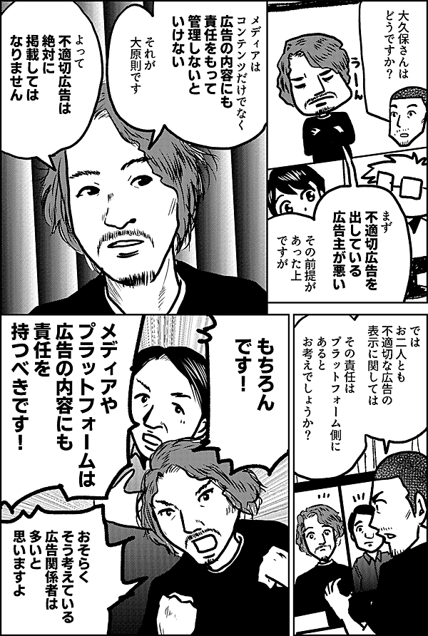 大久保さんは どうですか？ まず 不適切広告を 出している 広告主が悪い その前提が あった上 ですが メディアは コンテンツだけでなく 広告の内容にも 責任をもって 管理しないと いけない　 それが 大原則です よって 不適切広告は 絶対に 掲載しては なりません では お二人とも 不適切な広告の 表示に関しては その責任は プラットフォーム側に あると お考えでしょうか？ もちろん です！ メディアや プラットフォームは 広告の内容にも責任を 持つべきです！ おそらく そう考えている 広告関係者は多いと 思いますよ