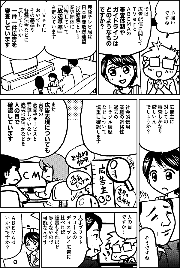 心強い ですね では 広告配信に関して ＴＶｅｒと ＡＢＥＭＡの 審査体制や ガイドラインは どのようなもの ですか？ 民放テレビ局は 日本民間放送連盟（民放連）という業界団体に 加盟していて 「放送基準」 を定めています ＴＶｅｒにおいてもその基準や 各種法令などに反してないか 一件一件広告を審査 しています 広告主に対しての 審査もかなり 厳しいん でしょうか？ そうですね 社会的信用 業種の適格性 過去のトラブル履歴 などについて 慎重に確認します また広告表現についても 実際の商品やサービスと 乖離していないか 表現は妥当かなどを 人の目で確認しています 人の目 ですか… 大手プラットフォームのディスプレイ広告に 比べれば 総量もそれほど 多くないので 可能なんです ＡＢＥＭＡは いかがですか？
