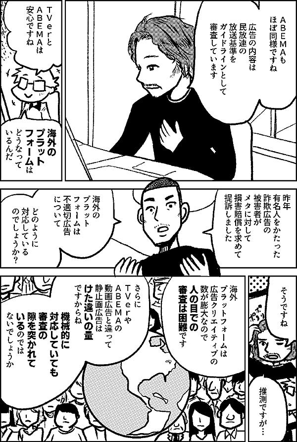 ＡＢＥＭＡも ほぼ同様ですね 広告の内容は 民放連の 放送基準を ガイドラインとして 審査しています ＴＶｅｒと ＡＢＥＭＡは 安心ですね 海外の プラット フォームは どうなって いるんだ 昨年 有名人をかたった 詐欺広告の被害者が メタに対して 損害賠償を求めて 提訴しました 海外の プラット フォームは 不適切広告 について どのように 対応している のでしょうか？ そうですね 推測ですが 海外 プラットフォームは ユーザー数が 膨大なので 人の目での 審査は 困難です さらに ＴＶｅｒやＡＢＥＭＡの 動画広告と違って 静止画広告は けた違いの量 ですからね 機械的に対応していても 審査の 隙を突かれて いるのでは ないでしょうか