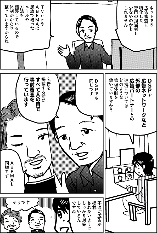 ネットでの 広告審査に 特化した 専門の担当者も 少ないのかも しれません ＴＶeｒやＡＢＥＭＡは 民放で培った ルールや方法を 踏襲しているので 体制がかなり 整っていますから ＤＳＰや 広告ネットワークなど 外部の 広告パートナーとの 連携については どのような 管理体制を 敷いていますか？ ＤＳＰでも 同じです 広告を掲載する前に すべて人の目で 事前審査を 行っています ＡＢＥＭＡも 同様です 不適切広告が 掲載 されないように しっかり対策 しているん ですね そうです