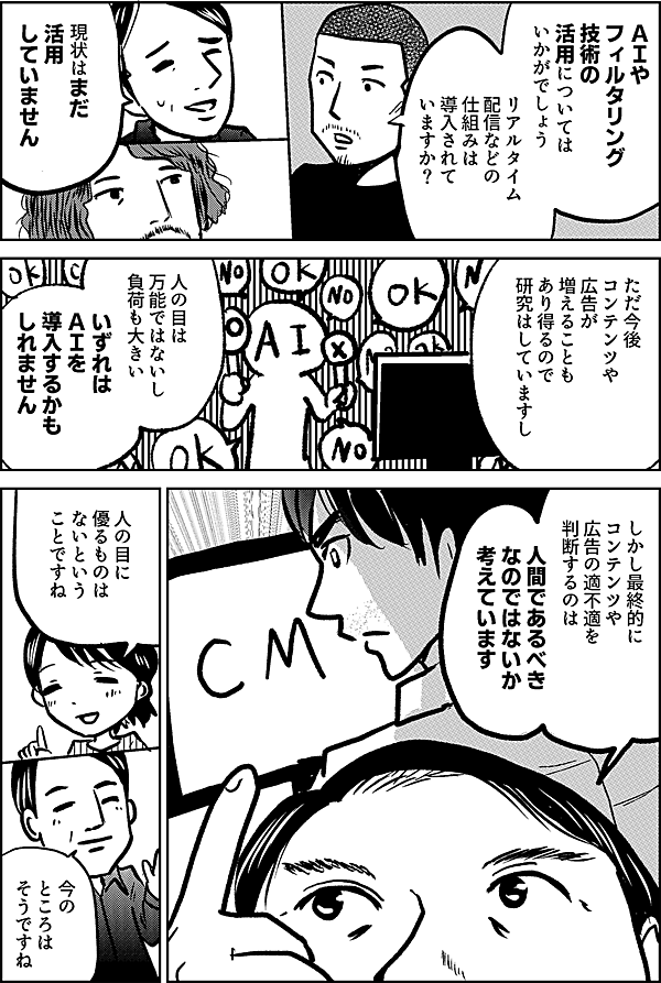 ＡＩや フィルタリング 技術の 活用については いかがでしょう リアルタイム 配信などの 仕組みは 導入されて いますか？ 現状はまだ 活用 していません ただ今後 コンテンツや広告が 増えることも あり得るので 研究はしていますし 人の目は 万能ではないし 負荷も大きい いずれは ＡＩを 導入するかも しれません ただ最終的に コンテンツや広告の 適不適を 判断するのは 人間であるべき なのではないか 考えています 人の目に 優るものは ないという ことですね 今の ところは そうですね
