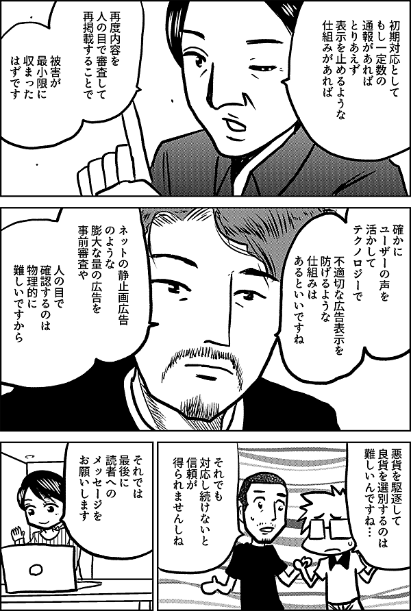 初期対応として もし一定数の 通報があれば とりあえず 表示を止めるような 仕組みがあれば 再度内容を 人の目で審査して 再掲載することで 被害が 最小限に 収まった はずです 確かに ユーザーの声を 活かして テクノロジーで 不適切な広告表示を 防げるような 仕組みは あるといいですね ネットの静止画広告 のような 膨大な量の広告を 事前審査や 人の目で確認するのは 物理的に難しいですから 悪貨を駆逐して 良貨を選別するのは 難しいんですね… それでも 対応し続けないと 信頼が 得られませんしね それでは 最後に 読者への メッセージを お願いします