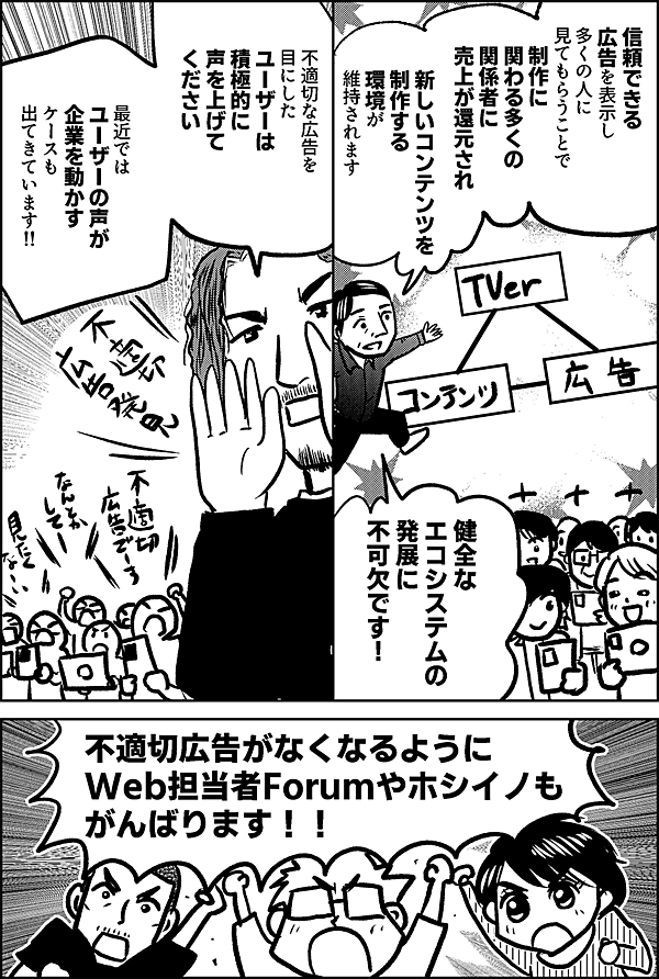 信頼できる 広告を表示し 多くの人に見てもらうことで、 制作に関わる多くの 関係者に売上が還元され 新しいコンテンツを制作する 環境が維持されます 健全な エコシステムの 発展に 不可欠です！不適切な広告を 目にした ユーザーは 積極的に 声を上げて ください 最近では ユーザーの声が 企業を動かす ケースも 出てきています‼ 不適切広告がなくなるように Web担当者Forumやホシイノも がんばります！！