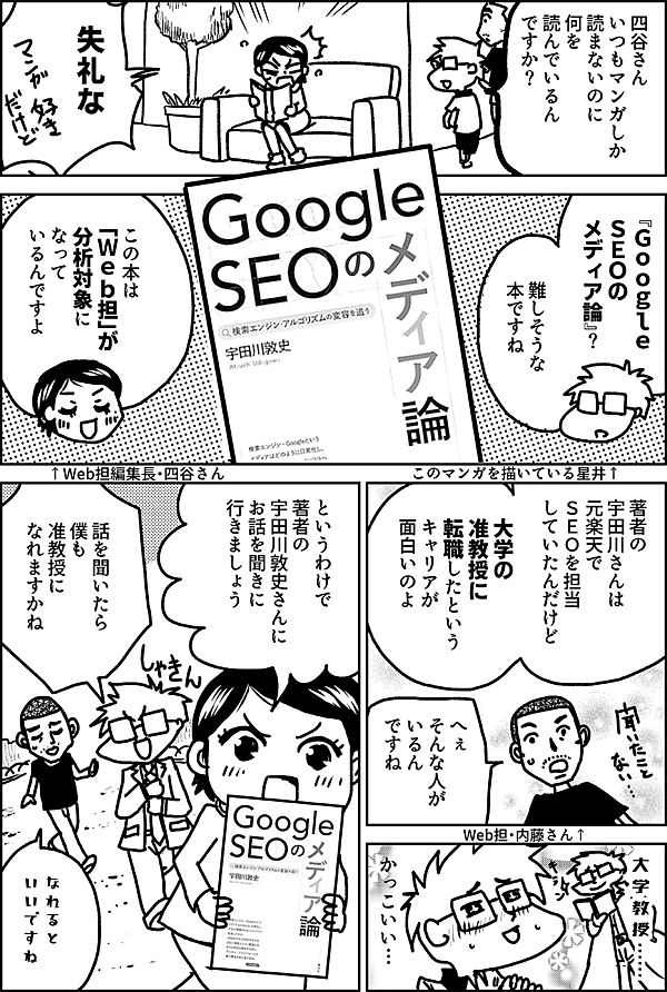 四谷さん いつもマンガしか 読まないのに 何を 読んでいるん ですか？ 失礼な 『Ｇｏｏｇｌｅ ＳＥＯの メディア論』？ 難しそうな 本ですね このマンガを描いている星井↑ この本は 「Ｗｅｂ担」が 分析対象に なって いるんですよ ↑Web担編集長・四谷さん 著者の 宇田川さんは 元楽天で ＳＥＯを担当 していたんだけど 大学の 准教授に 転職したという キャリアが 面白いのよ へぇ そんな人が いるん ですね Web担・内藤さん↑ 大学教授… かっこいい… というわけで 著者の 宇田川敦史 さんに お話を聞きに 行きましょう 話を聞いたら 僕も 准教授に なれますかね なれると いいですね