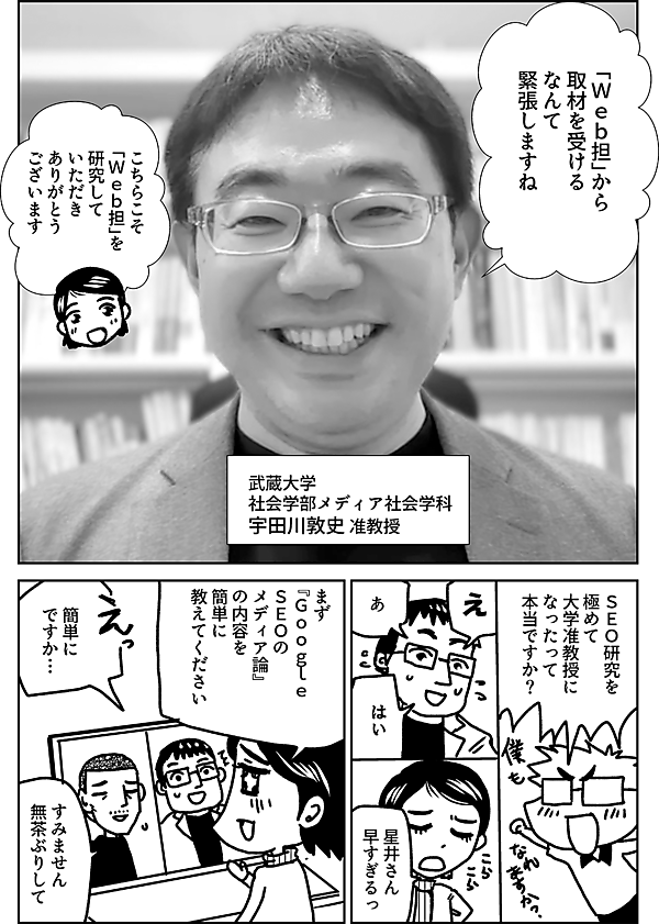 「Ｗｅｂ担」から 取材を受ける なんて 緊張しますね 武蔵大学 社会学部メディア社会学科 宇田川敦史 准教授 こちらこそ 「Ｗｅｂ担」を 研究して いただき ありがとう ございます ＳＥＯ研究を 極めて 大学准教授に なったって 本当ですか？ え あ はい 星井さん 早すぎるっ まず 『Ｇｏｏｇｌｅ　 ＳＥＯの メディア論』 の内容を 簡単に 教えてください 簡単に ですか… すみません 無茶ぶりして