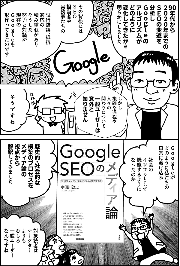 90年代から ２０２０年までの ＳＥＯの変遷を 分析し Ｇｏｏｇｌｅの アルゴリズムが どのように変化 してきたかを 明らかにしました その背後には ＳＥＯ担当者や 実務家たちの 試行錯誤、抵抗 適応の積み重ねがありそうした努力と対話が 現在の Ｇｏｏｇｌｅを 形作ってきたのです しかし こうした 複雑な過程や 人々の関わりについて 一般ユーザーは 意外と知りません そうですね Ｇｏｏｇｌｅが どのように私たちの 日常に溶け込み 社会のインフラとして 機能するように なったのか 歴史的・社会的な 構築のプロセスを メディア論の視点から 解釈してみました 対象読者は マーケター よりも むしろ 一般ユーザー なんですね
