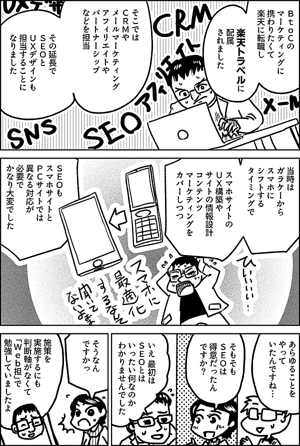 ＢｔｏＣの マーケティングに 携わりたくて 楽天に転職し  楽天トラベルに 配属 されました  そこでは ＣＲＭや メールマーケティング アフィリエイトや パートナーシップなどを 担当  その延長で ＳＥＯと ＵＸデザインも 担当することに なりました  当時は ガラケーから スマホに シフトする タイミングで  スマホサイトの ＵＸ構築や サイトの情報設計 コンテンツ マーケティングを カバーしつつ  ＳＥＯも スマホサイトと ＰＣサイトでは 異なる対応が 必要で かなり大変でした  あらゆることを やって いたんですね…  そもそも ＳＥＯは 得意だったん ですか？  いえ 最初は ＳＥＯとは いったい何なのか わかりませんでした  そうなん ですかっ  施策を 実施するにも 判断軸がなくて 「Ｗｅｂ担」で勉強していましたよ