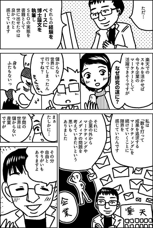ただ… それらの経験を ベースに 博士論文を 執筆し ＳＥＯの実態を 書籍として 世に出せたのは 良かったと 感じています 楽天での スキルを活かせば 今でも企業の マーケターとして 活躍できそうですが なぜ研究の道に？ 儲からない 世界に 行ってしまったん ですね？ 身も ふたもないっ 私は 「数を打って 成果を追求する マーケティング」を 続けていくことに 限界を 感じていたんです それに 企業の外から マーケティングや メディアの問題を 考えていきたいという 思いも ありました たしかに… 学問の世界は 儲からない産業 ですが その分自由と やりがいも あります。 そうですか…