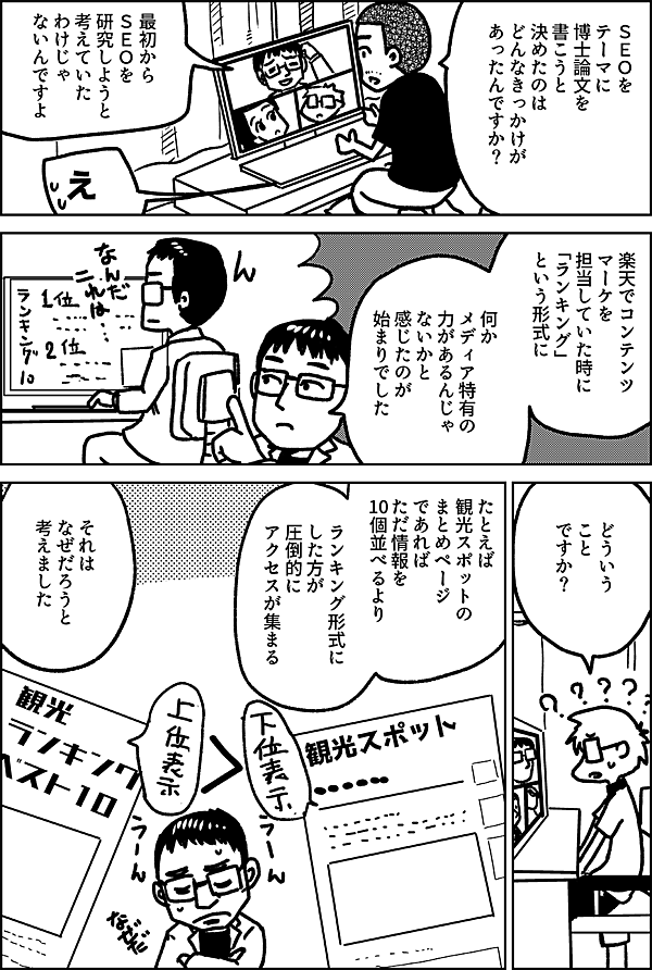 ＳＥＯを テーマに 博士論文を 書こうと 決めたのは どんなきっかけが あったんですか？  最初から ＳＥＯを 研究しようと 考えていた わけじゃ ないんですよ  え  楽天でコンテンツ マーケを 担当していた時に 「ランキング」 という形式に  何か メディア特有の 力があるんじゃ ないかと 感じたのが 始まりでした  どういうこと ですか？  たとえば 観光スポットの まとめページ であれば  ただ情報を 10個並べるより  ランキング形式に した方が 圧倒的に アクセスが集まる  それは なぜだろうと 考えました