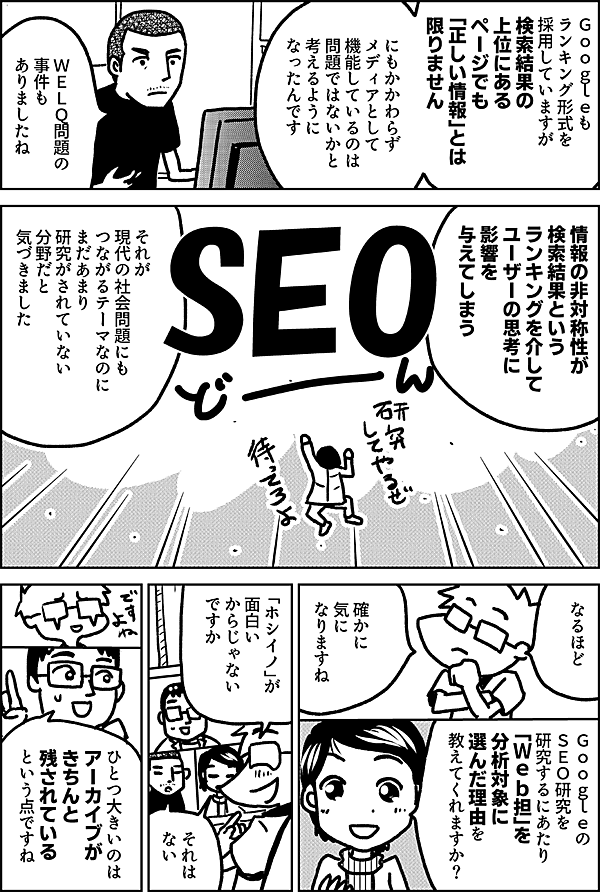 Ｇｏｏｇｌｅも ランキング形式を 採用していますが 検索結果の 上位にあるページでも それが 「正しい情報」とは 限りません にもかかわらず メディアとして 機能しているのは 問題ではないかと 考えるように なったんです ＷＥＬＱ問題の 事件も ありましたね 情報の非対称性が 検索結果という ランキングを介して ユーザーの思考に 影響を 与えてしまう それが 現代の社会問題にも つながるテーマなのに まだあまり 研究がされていない 分野だと 気づきました なるほど 確かに 気に なりますね Ｇｏｏｇｌｅの ＳＥＯ研究を 研究するにあたり 「Ｗｅｂ担」を 分析対象に 選んだ理由を 教えてくれますか？ 「ホシイノ」が 面白い からじゃない ですか それは ない ひとつ大きいのは アーカイブが きちんと 残されている という点ですね