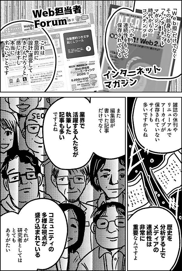 「Ｗｅｂ担」だけでなく その前身となる 「インターネット マガジン」 時代からの コンテンツが  しっかり 連続性をもって 保存されている  これは 意図的に 設計・運営して きたんだろうと 感じますし 本当に すごいことです  雑誌の休刊や リニューアルで アーカイブが 保存されていない サイトも 多いですからね  歴史を 分析する上で メディアの 連続性は 非常に 重要なんですよ  また 編集部が 書いた記事 だけでなく  実際に業界で 活躍する人たちが 執筆した記事も多い ですよね  コミュニティの 多様な視点が 盛り込まれている  それが 研究者としては とても ありがたい