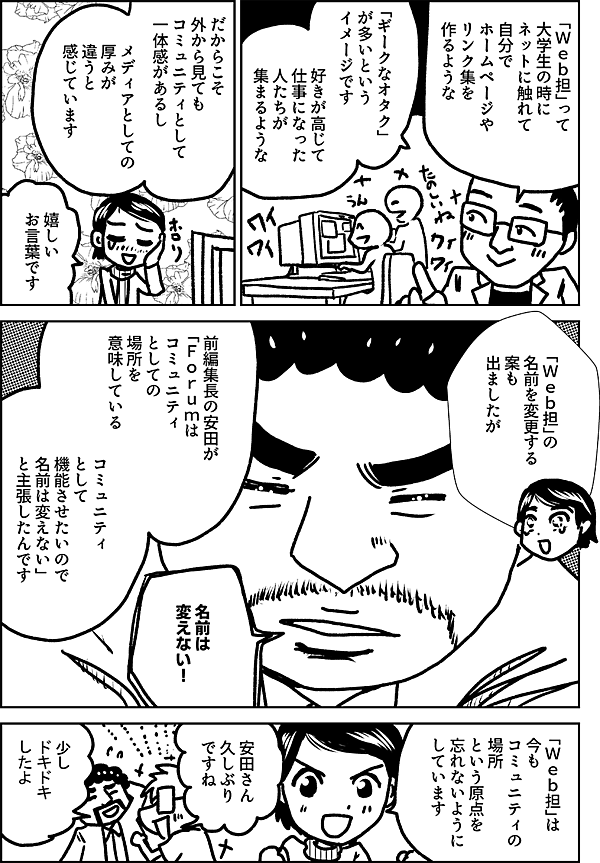 「Ｗｅｂ担」って 大学生の時に ネットに触れて 自分で ホームページや リンク集を 作るような 「ギークなオタク」 が多いという イメージです 好きが高じて 仕事になった 人たちが 集まるような だからこそ 外から見ても コミュニティとして 一体感があるし メディアとしての 厚みが 違うと 感じています 嬉しい お言葉です 「Ｗｅｂ担」の 名前を変更する案も 出ましたが 前編集長の安田が 「Ｆｏｒｕｍは コミュニティ としての 場所を 意味している コミュニティ として 機能させたいので 名前は変えない」 と主張したんです 「Ｗｅｂ担」は 今も コミュニティの 場所 という原点を 忘れないように しています 安田さん 久しぶり ですね 少し ドキドキ したよ