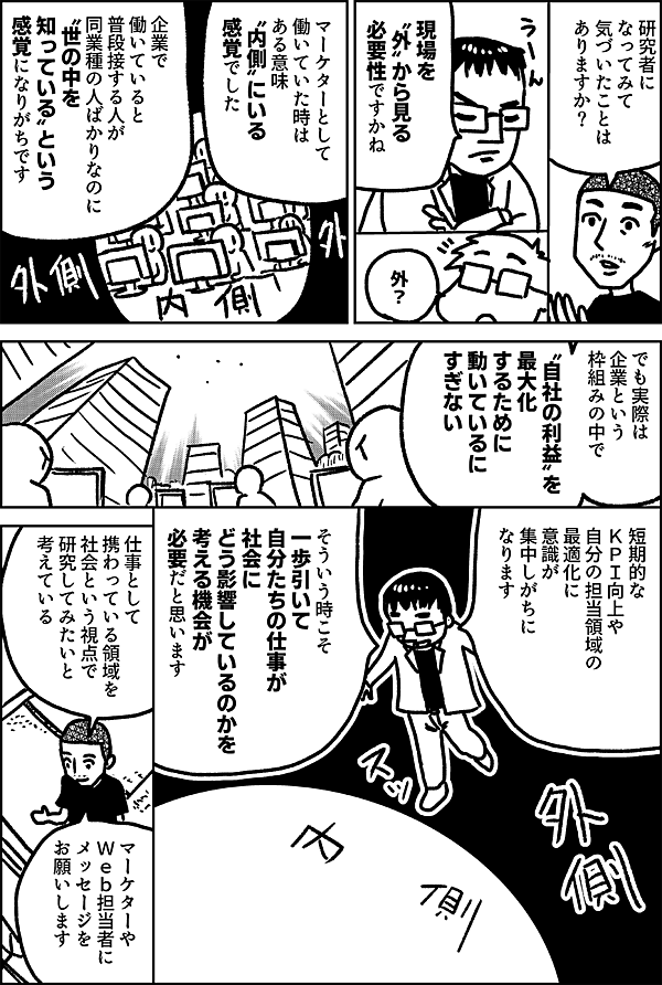 研究者に なってみて 気づいたことは ありますか？ 現場を 〝外〟から見る 必要性ですかね 外？ マーケターとして 働いていた時は ある意味 〝内側〟にいる 感覚でした 企業で働いていると 普段接する人が 同業種の人ばかりなのに 〝世の中を知っている〟 という感覚になりがちです でも実際は 企業という 枠組みの中で 〝自社の利益〟を 最大化するために 動いているに すぎない 短期的な ＫＰＩ向上や 自分の担当領域の 最適化に 意識が 集中しがちに なります そういう時こそ 一歩引いて 自分たちの仕事が 社会に どう影響しているのかを 考える機会が 必要だと思います 仕事として 携わっている領域を 社会という視点で 研究してみたいと 考えている マーケターや Ｗｅｂ担当者に メッセージを お願いします