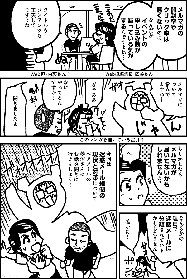 メルマガの 開封率や クリック率は 悪くないのに なんだか イベントの 申し込み数が 減っている気が するんですよね… ↑Web担編集長・四谷さん タイトルも コンテンツも 工夫して ますよね ↑ Web担・内藤さん メルマガに ついて 悩んで ますねー ぎゃああ なに やってるん ですか… 聞きましたよ もしかしたら メルマガが 届いてないかも しれませんよ？ へ なんらかの 理由で 迷惑メールに 分類されている かもしれません 確かに… 今回は 迷惑メール規制の 現状と対策について ベアメールの 菱沼さんに お話を 聞きに 行きましょう！