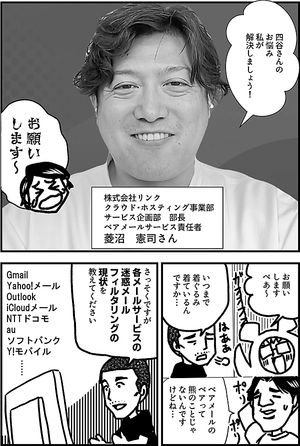 四谷さんの お悩み 私が 解決しましょう！  株式会社リンク クラウド・ホスティング事業部 サービス企画部　部長 ベアメールサービス責任者 菱沼　憲司さん  お願い します～！  お願い します べあ～  いつまで 着ぐるみ 着ているん ですか…  ベアメールの ベアって 熊のことじゃ ないんです けどね…  さっそくですが 各メールサービスの 迷惑メール フィルタリングの 現状を 教えてください  Gmail Yahoo!メール Outlook iCloudメール NTTドコモ au ソフトバンク Y!モバイル