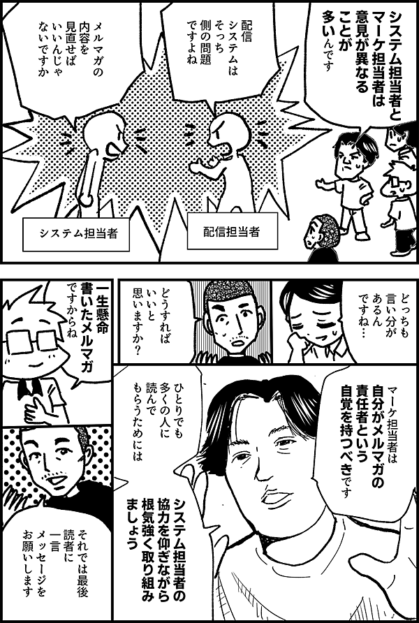 システム担当者と マーケ担当者は 意見が異なる ことが 多いんです 配信担当者 配信 システムは そっち 側の問題 ですよね システム担当者 メルマガの 内容を 見直せば いいんじゃ ないですか どっちも 言い分が あるん ですね… どうすれば いいと 思いますか？ マーケ担当者は 自分がメルマガの 責任者という 自覚を持つべきです ひとりでも 多くの人に 読んでもらうためには システム担当者の 協力を仰ぎながら 根気強く取り組み ましょう 一生懸命 書いたメルマガ ですからね それでは最後 読者に 一言 メッセージを お願いします